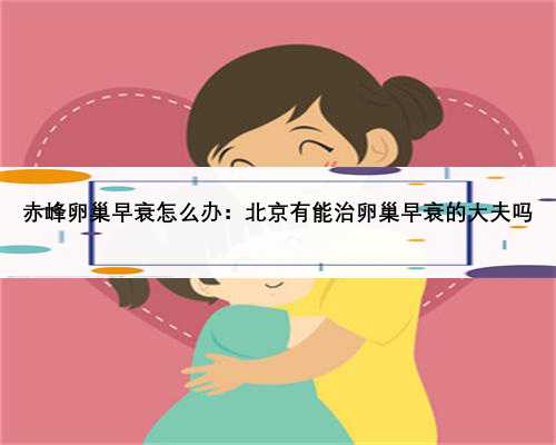 赤峰卵巢早衰怎么办：北京有能治卵巢早衰的大夫吗